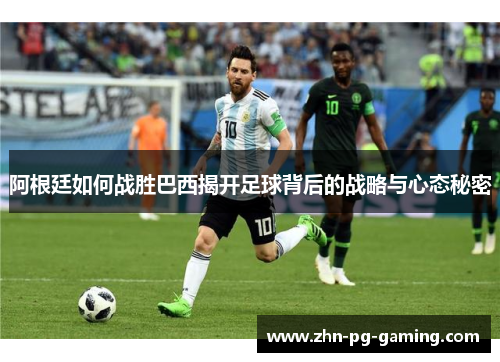 阿根廷如何战胜巴西揭开足球背后的战略与心态秘密