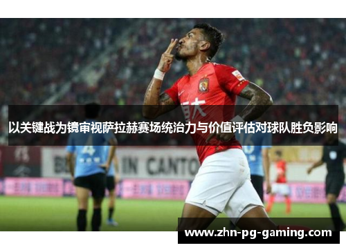 以关键战为镜审视萨拉赫赛场统治力与价值评估对球队胜负影响