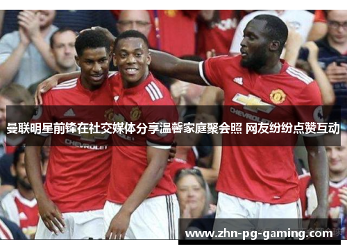 曼联明星前锋在社交媒体分享温馨家庭聚会照 网友纷纷点赞互动 曼联明星前锋在社交媒体分享温馨家庭聚会照 网友纷纷点赞互动