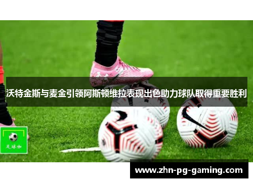 沃特金斯与麦金引领阿斯顿维拉表现出色助力球队取得重要胜利
