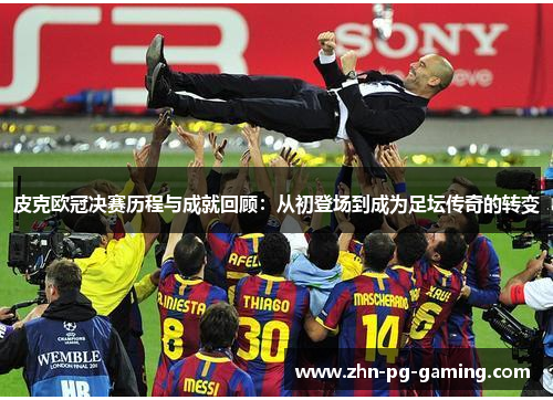 皮克欧冠决赛历程与成就回顾：从初登场到成为足坛传奇的转变